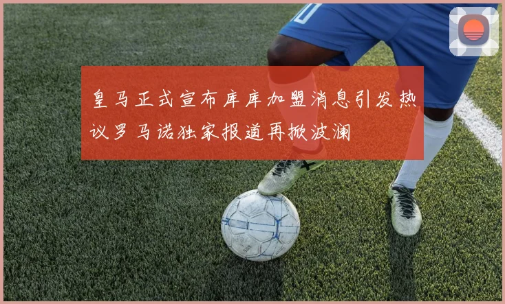 皇马正式宣布库库加盟消息引发热议罗马诺独家报道再掀波澜