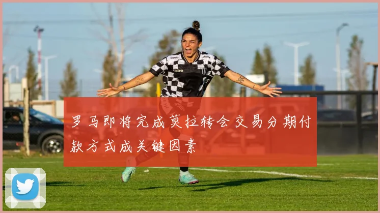 罗马即将完成莫拉转会交易分期付款方式成关键因素