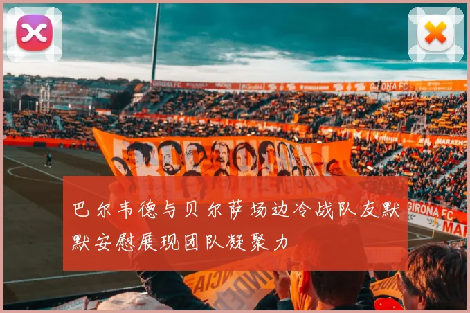 巴尔韦德与贝尔萨场边冷战队友默默安慰展现团队凝聚力