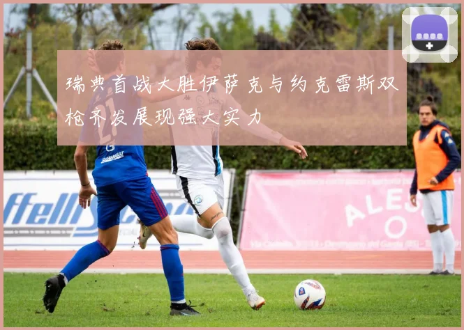 瑞典首战大胜伊萨克与约克雷斯双枪齐发展现强大实力