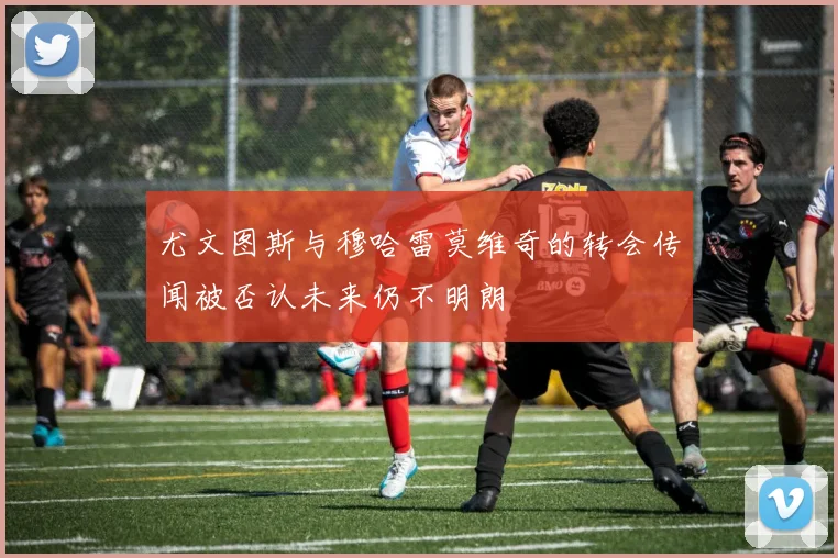 尤文图斯与穆哈雷莫维奇的转会传闻被否认未来仍不明朗