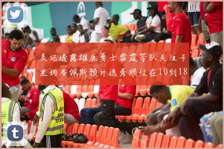 美记透露雄鹿勇士雷霆等队关注卡里姆洛佩斯预计选秀顺位在10到18之间