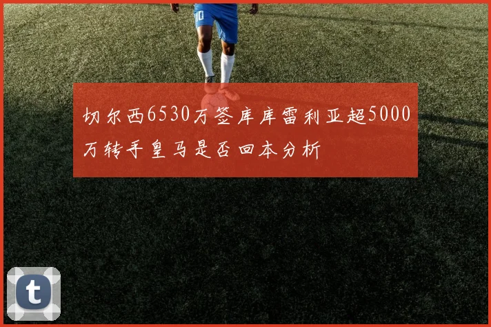 切尔西6530万签库库雷利亚超5000万转手皇马是否回本分析