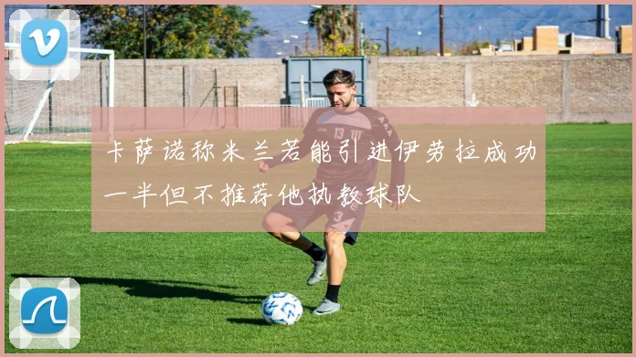 卡萨诺称米兰若能引进伊劳拉成功一半但不推荐他执教球队
