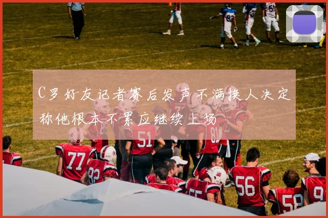 C罗好友记者赛后发声不满换人决定称他根本不累应继续上场