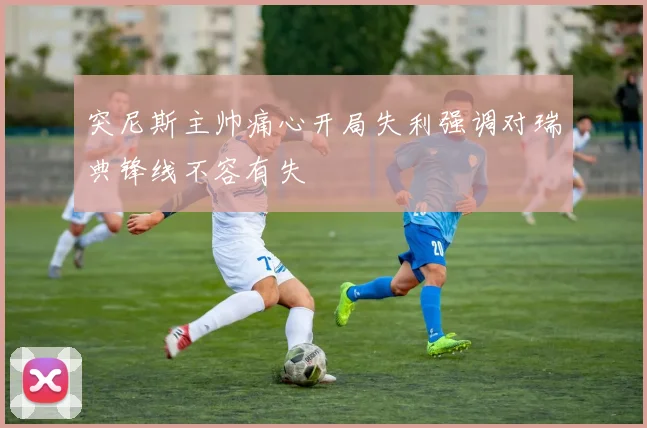 突尼斯主帅痛心开局失利强调对瑞典锋线不容有失