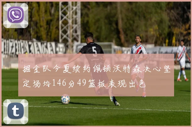 掘金队今夏续约佩顿沃特森决心坚定场均146分49篮板表现出色