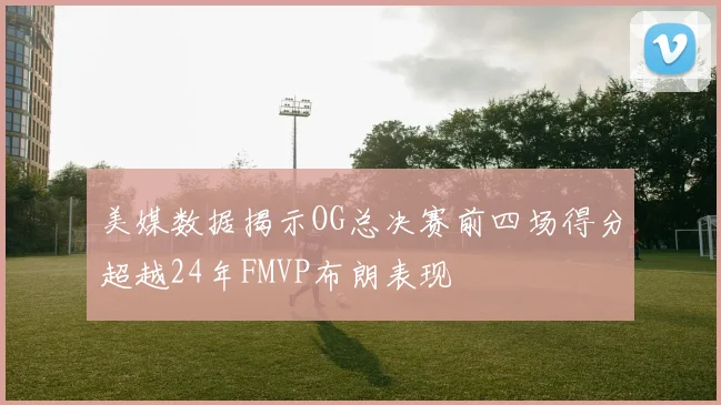 美媒数据揭示OG总决赛前四场得分超越24年FMVP布朗表现