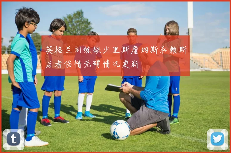 英格兰训练缺少里斯詹姆斯和赖斯后者伤情无碍情况更新