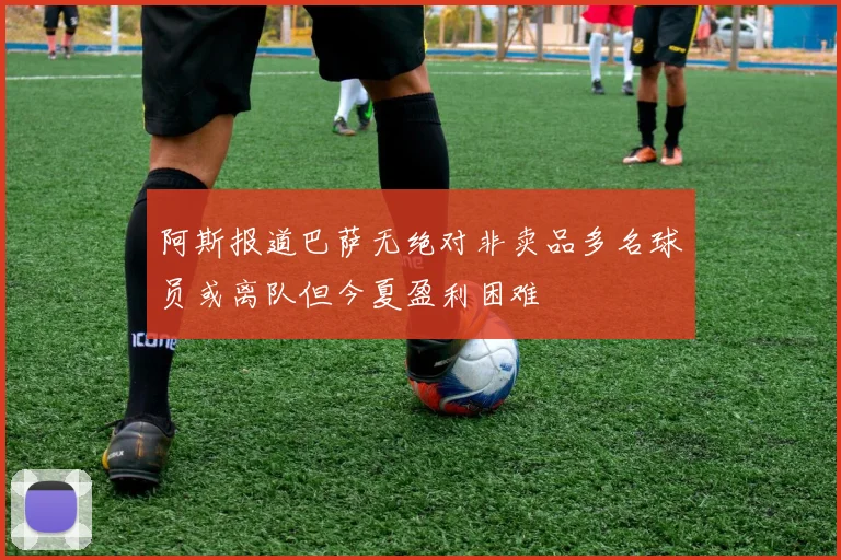 阿斯报道巴萨无绝对非卖品多名球员或离队但今夏盈利困难