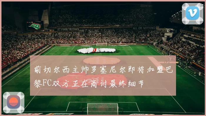 前切尔西主帅罗塞尼尔即将加盟巴黎FC双方正在商讨最终细节