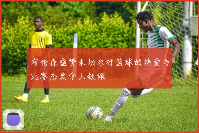 布伦森盛赞米切尔对篮球的热爱与比赛态度令人钦佩