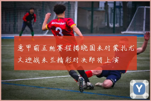 意甲前五轮赛程揭晓国米对蒙扎尤文迎战米兰精彩对决即将上演