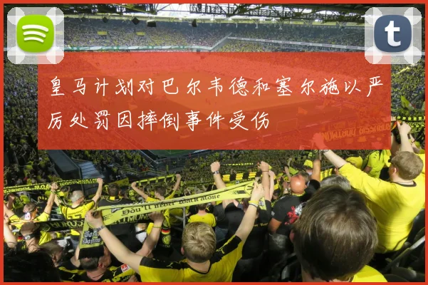 皇马计划对巴尔韦德和塞尔施以严厉处罚因摔倒事件受伤