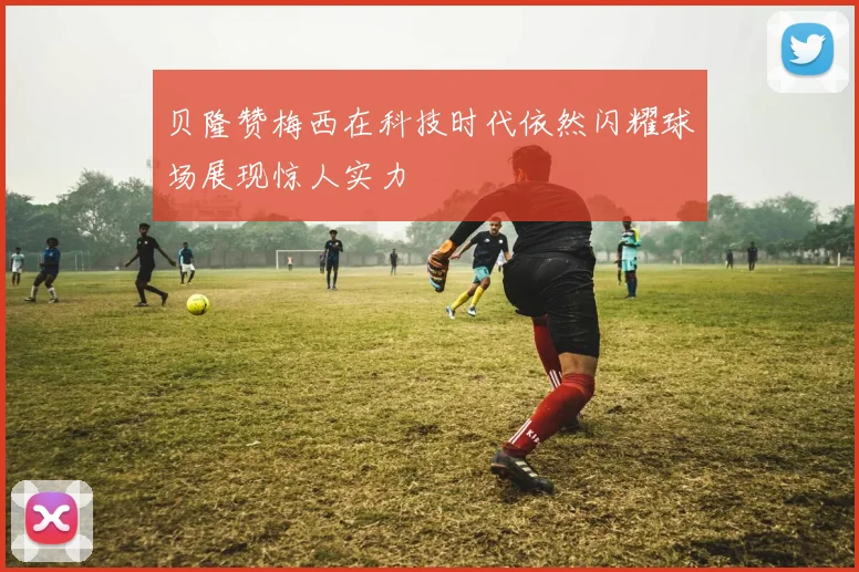 贝隆赞梅西在科技时代依然闪耀球场展现惊人实力