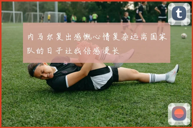 内马尔复出感慨心情复杂远离国家队的日子让我倍感漫长