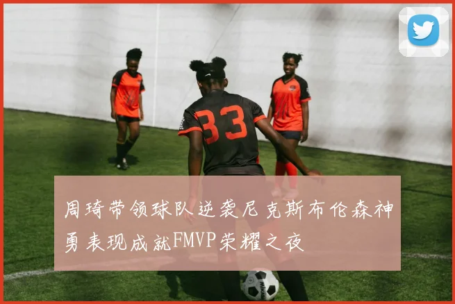 周琦带领球队逆袭尼克斯布伦森神勇表现成就FMVP荣耀之夜