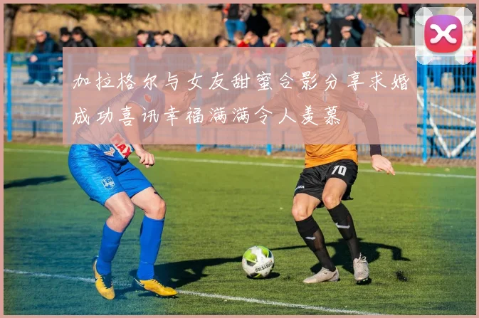 加拉格尔与女友甜蜜合影分享求婚成功喜讯幸福满满令人羡慕