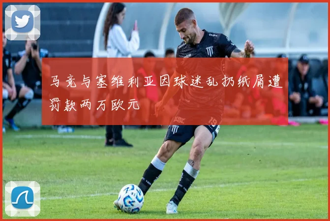 马竞与塞维利亚因球迷乱扔纸屑遭罚款两万欧元