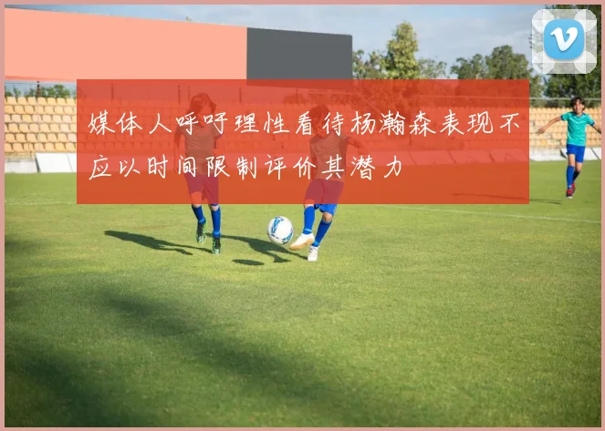 媒体人呼吁理性看待杨瀚森表现不应以时间限制评价其潜力