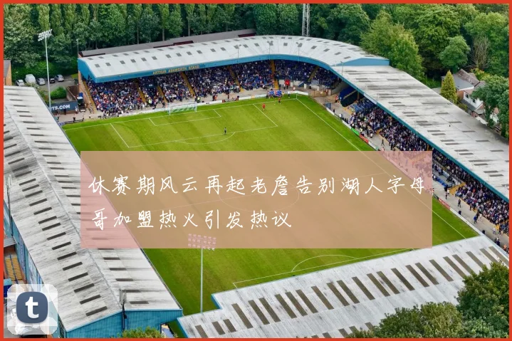 休赛期风云再起老詹告别湖人字母哥加盟热火引发热议
