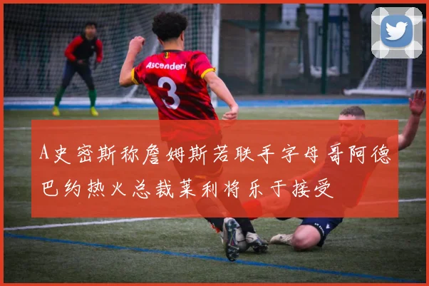 A史密斯称詹姆斯若联手字母哥阿德巴约热火总裁莱利将乐于接受