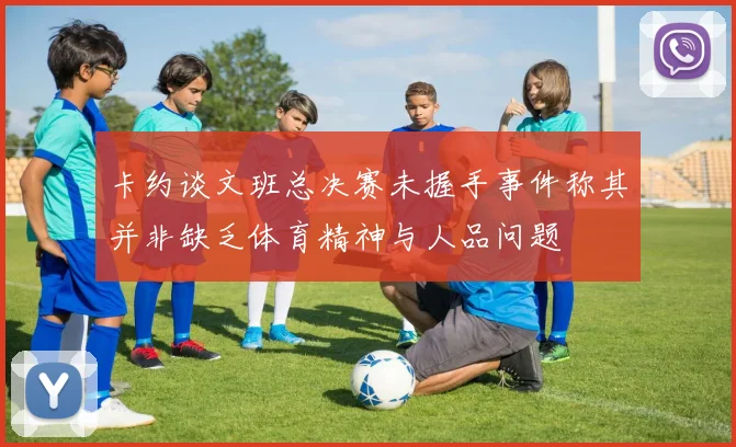 卡约谈文班总决赛未握手事件称其并非缺乏体育精神与人品问题