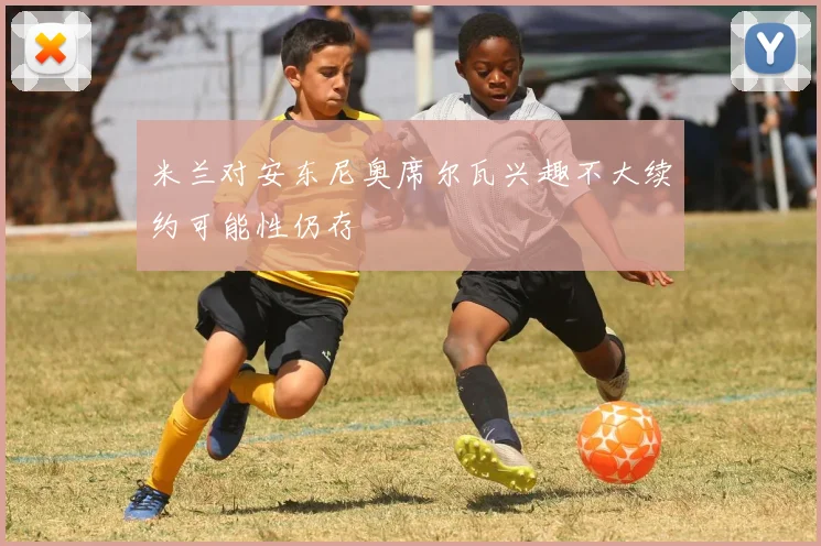 米兰对安东尼奥席尔瓦兴趣不大续约可能性仍存