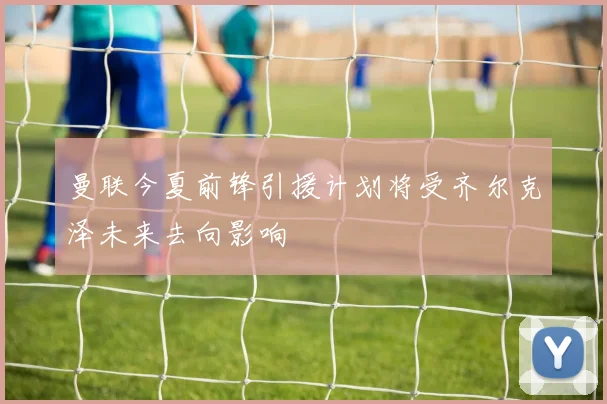曼联今夏前锋引援计划将受齐尔克泽未来去向影响