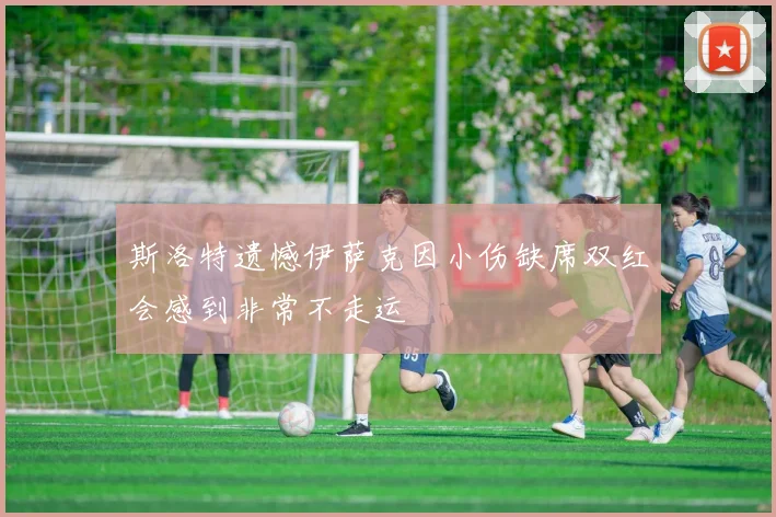 斯洛特遗憾伊萨克因小伤缺席双红会感到非常不走运