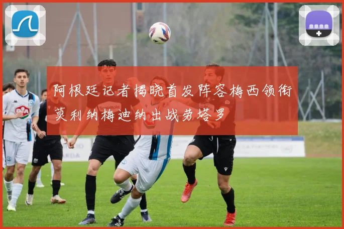 阿根廷记者揭晓首发阵容梅西领衔莫利纳梅迪纳出战劳塔罗
