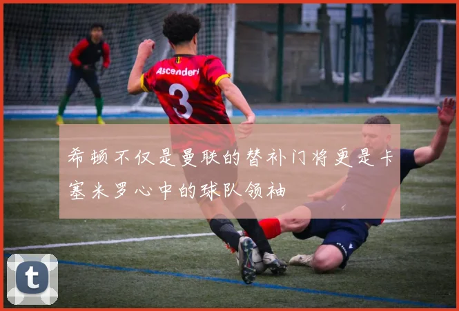 希顿不仅是曼联的替补门将更是卡塞米罗心中的球队领袖