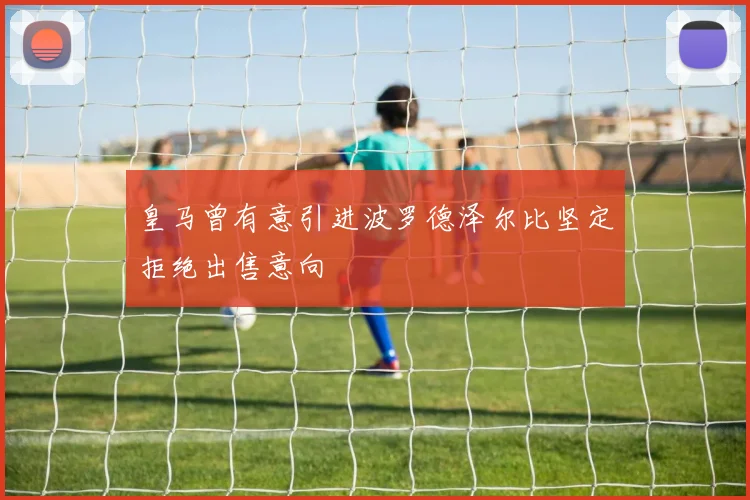皇马曾有意引进波罗德泽尔比坚定拒绝出售意向